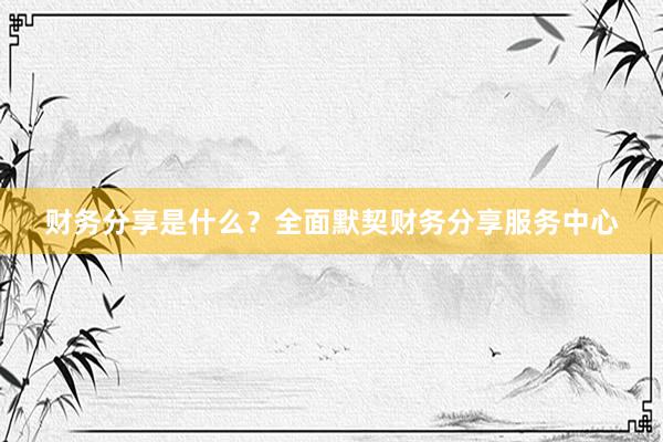 财务分享是什么？全面默契财务分享服务中心