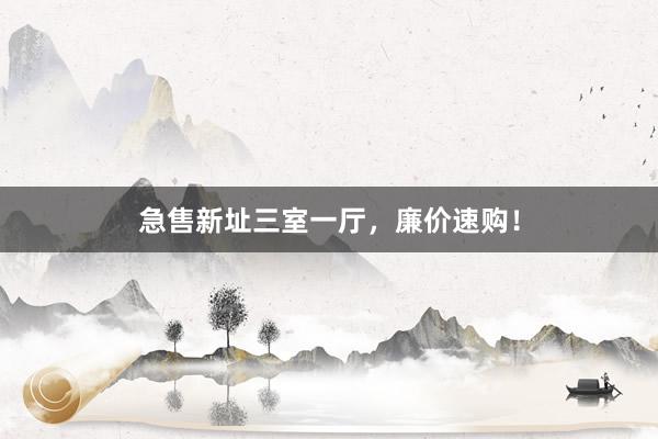 急售新址三室一厅，廉价速购！