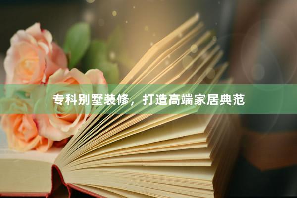 专科别墅装修，打造高端家居典范