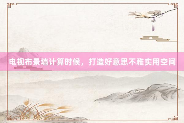 电视布景墙计算时候,打造好意思不雅实用空间