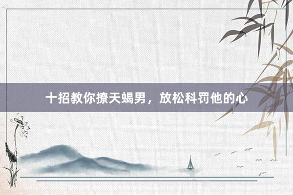 十招教你撩天蝎男，放松科罚他的心
